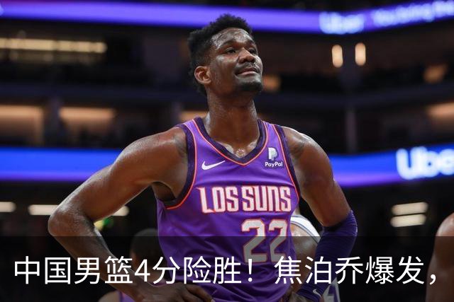 中国男篮4分险胜！焦泊乔爆发，王俊杰18分14篮板，徐昕10分