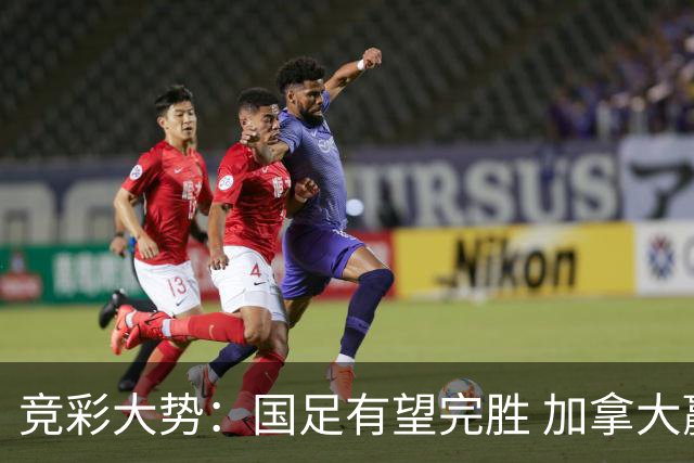 竞彩大势：国足有望完胜 加拿大赢球可期